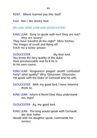 KENT: Where learned you this, fool?
Fool: Not i’ the stocks, fool.
[Re-enter KING LEAR with GLOUCESTER.]
KING LEAR: Deny to speak with me? They are sick?
they are weary?
They have travell’d all the night? Mere fetches;
The images of revolt and flying off.
Fetch me a better answer.
GLOUCESTER: My dear lord,
You know the fiery quality of the duke;
How unremoveable and fix’d he is
In his own course.
KING LEAR: Vengeance! plague! death! confusion!
Fiery? what quality? Why, Gloucester, Gloucester,
I’ld speak with the Duke of Cornwall and his wife.
GLOUCESTER: Well, my good lord, I have inform’d
them so.
KING LEAR: Inform’d them! Dost thou understand
me, man?
GLOUCESTER: Ay, my good lord.
KING LEAR: The king would speak with Cornwall;
the dear father
Would with his daughter speak, commands her
service:
68
 