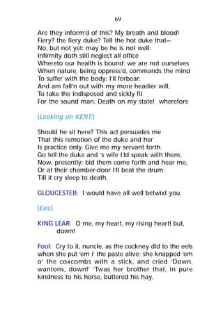 Are they inform’d of this? My breath and blood!
Fiery? the fiery duke? Tell the hot duke that—
No, but not yet: may be he is not well:
Infirmity doth still neglect all office
Whereto our health is bound; we are not ourselves
When nature, being oppress’d, commands the mind
To suffer with the body: I’ll forbear;
And am fall’n out with my more headier will,
To take the indisposed and sickly fit
For the sound man. Death on my state! wherefore
[Looking on KENT.]
Should he sit here? This act persuades me
That this remotion of the duke and her
Is practice only. Give me my servant forth.
Go tell the duke and ‘s wife I’ld speak with them,
Now, presently: bid them come forth and hear me,
Or at their chamber-door I’ll beat the drum
Till it cry sleep to death.
GLOUCESTER: I would have all well betwixt you.
[Exit.]
KING LEAR: O me, my heart, my rising heart! but,
down!
Fool: Cry to it, nuncle, as the cockney did to the eels
when she put ‘em i’ the paste alive; she knapped ‘em
o’ the coxcombs with a stick, and cried ‘Down,
wantons, down!’ ’Twas her brother that, in pure
kindness to his horse, buttered his hay.
69
 