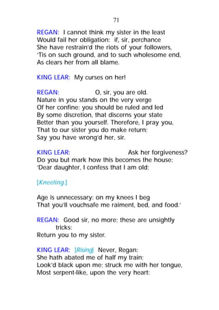 REGAN: I cannot think my sister in the least
Would fail her obligation: if, sir, perchance
She have restrain’d the riots of your followers,
‘Tis on such ground, and to such wholesome end,
As clears her from all blame.
KING LEAR: My curses on her!
REGAN: O, sir, you are old.
Nature in you stands on the very verge
Of her confine: you should be ruled and led
By some discretion, that discerns your state
Better than you yourself. Therefore, I pray you,
That to our sister you do make return;
Say you have wrong’d her, sir.
KING LEAR: Ask her forgiveness?
Do you but mark how this becomes the house:
‘Dear daughter, I confess that I am old;
[Kneeling.]
Age is unnecessary: on my knees I beg
That you’ll vouchsafe me raiment, bed, and food.’
REGAN: Good sir, no more; these are unsightly
tricks:
Return you to my sister.
KING LEAR: [Rising] Never, Regan:
She hath abated me of half my train;
Look’d black upon me; struck me with her tongue,
Most serpent-like, upon the very heart:
71
 