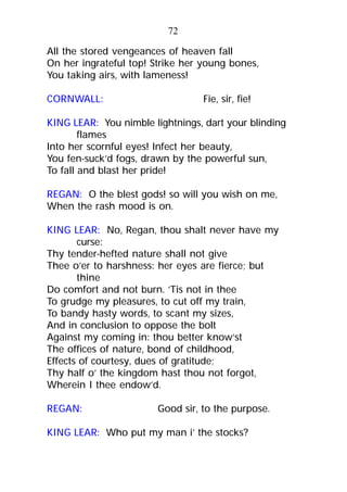 All the stored vengeances of heaven fall
On her ingrateful top! Strike her young bones,
You taking airs, with lameness!
CORNWALL: Fie, sir, fie!
KING LEAR: You nimble lightnings, dart your blinding
flames
Into her scornful eyes! Infect her beauty,
You fen-suck’d fogs, drawn by the powerful sun,
To fall and blast her pride!
REGAN: O the blest gods! so will you wish on me,
When the rash mood is on.
KING LEAR: No, Regan, thou shalt never have my
curse:
Thy tender-hefted nature shall not give
Thee o’er to harshness: her eyes are fierce; but
thine
Do comfort and not burn. ’Tis not in thee
To grudge my pleasures, to cut off my train,
To bandy hasty words, to scant my sizes,
And in conclusion to oppose the bolt
Against my coming in: thou better know’st
The offices of nature, bond of childhood,
Effects of courtesy, dues of gratitude;
Thy half o’ the kingdom hast thou not forgot,
Wherein I thee endow’d.
REGAN: Good sir, to the purpose.
KING LEAR: Who put my man i’ the stocks?
72
 
