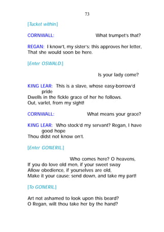 [Tucket within.]
CORNWALL: What trumpet’s that?
REGAN: I know’t, my sister’s: this approves her letter,
That she would soon be here.
[Enter OSWALD.]
Is your lady come?
KING LEAR: This is a slave, whose easy-borrow’d
pride
Dwells in the fickle grace of her he follows.
Out, varlet, from my sight!
CORNWALL: What means your grace?
KING LEAR: Who stock’d my servant? Regan, I have
good hope
Thou didst not know on’t.
[Enter GONERIL.]
Who comes here? O heavens,
If you do love old men, if your sweet sway
Allow obedience, if yourselves are old,
Make it your cause; send down, and take my part!
[To GONERIL.]
Art not ashamed to look upon this beard?
O Regan, wilt thou take her by the hand?
73
 