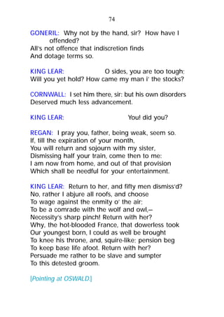 GONERIL: Why not by the hand, sir? How have I
offended?
All’s not offence that indiscretion finds
And dotage terms so.
KING LEAR: O sides, you are too tough;
Will you yet hold? How came my man i’ the stocks?
CORNWALL: I set him there, sir: but his own disorders
Deserved much less advancement.
KING LEAR: You! did you?
REGAN: I pray you, father, being weak, seem so.
If, till the expiration of your month,
You will return and sojourn with my sister,
Dismissing half your train, come then to me:
I am now from home, and out of that provision
Which shall be needful for your entertainment.
KING LEAR: Return to her, and fifty men dismiss’d?
No, rather I abjure all roofs, and choose
To wage against the enmity o’ the air;
To be a comrade with the wolf and owl,—
Necessity’s sharp pinch! Return with her?
Why, the hot-blooded France, that dowerless took
Our youngest born, I could as well be brought
To knee his throne, and, squire-like; pension beg
To keep base life afoot. Return with her?
Persuade me rather to be slave and sumpter
To this detested groom.
[Pointing at OSWALD.]
74
 