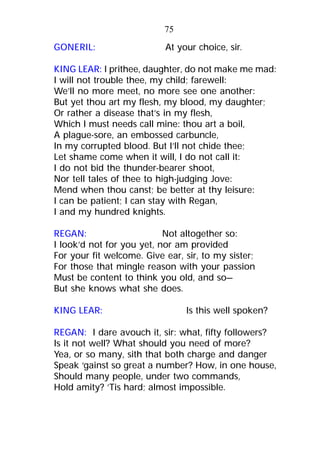 GONERIL: At your choice, sir.
KING LEAR: I prithee, daughter, do not make me mad:
I will not trouble thee, my child; farewell:
We’ll no more meet, no more see one another:
But yet thou art my flesh, my blood, my daughter;
Or rather a disease that’s in my flesh,
Which I must needs call mine: thou art a boil,
A plague-sore, an embossed carbuncle,
In my corrupted blood. But I’ll not chide thee;
Let shame come when it will, I do not call it:
I do not bid the thunder-bearer shoot,
Nor tell tales of thee to high-judging Jove:
Mend when thou canst; be better at thy leisure:
I can be patient; I can stay with Regan,
I and my hundred knights.
REGAN: Not altogether so:
I look’d not for you yet, nor am provided
For your fit welcome. Give ear, sir, to my sister;
For those that mingle reason with your passion
Must be content to think you old, and so—
But she knows what she does.
KING LEAR: Is this well spoken?
REGAN: I dare avouch it, sir: what, fifty followers?
Is it not well? What should you need of more?
Yea, or so many, sith that both charge and danger
Speak ‘gainst so great a number? How, in one house,
Should many people, under two commands,
Hold amity? ’Tis hard; almost impossible.
75
 
