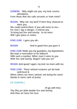 GONERIL: Why might not you, my lord, receive
attendance
From those that she calls servants or from mine?
REGAN: Why not, my lord? If then they chanced to
slack you,
We could control them. If you will come to me,—
For now I spy a danger,—I entreat you
To bring but five and twenty: to no more
Will I give place or notice.
KING LEAR: I gave you all—
REGAN: And in good time you gave it.
KING LEAR: Made you my guardians, my depositaries;
But kept a reservation to be follow’d
With such a number. What, must I come to you
With five and twenty, Regan? said you so?
REGAN: And speak’t again, my lord; no more with me.
KING LEAR: Those wicked creatures yet do look
well-favor’d,
When others are more wicked: not being the worst
Stands in some rank of praise.
[To GONERIL.]
I’ll go with thee:
Thy fifty yet doth double five and twenty,
And thou art twice her love.
76
 