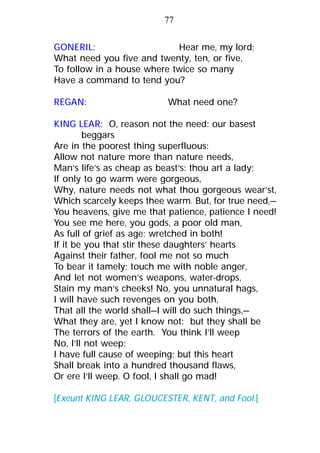 GONERIL: Hear me, my lord;
What need you five and twenty, ten, or five,
To follow in a house where twice so many
Have a command to tend you?
REGAN: What need one?
KING LEAR: O, reason not the need: our basest
beggars
Are in the poorest thing superfluous:
Allow not nature more than nature needs,
Man’s life’s as cheap as beast’s: thou art a lady;
If only to go warm were gorgeous,
Why, nature needs not what thou gorgeous wear’st,
Which scarcely keeps thee warm. But, for true need,—
You heavens, give me that patience, patience I need!
You see me here, you gods, a poor old man,
As full of grief as age; wretched in both!
If it be you that stir these daughters’ hearts
Against their father, fool me not so much
To bear it tamely; touch me with noble anger,
And let not women’s weapons, water-drops,
Stain my man’s cheeks! No, you unnatural hags,
I will have such revenges on you both,
That all the world shall—I will do such things,—
What they are, yet I know not: but they shall be
The terrors of the earth. You think I’ll weep
No, I’ll not weep:
I have full cause of weeping; but this heart
Shall break into a hundred thousand flaws,
Or ere I’ll weep. O fool, I shall go mad!
[Exeunt KING LEAR, GLOUCESTER, KENT, and Fool.]
77
 