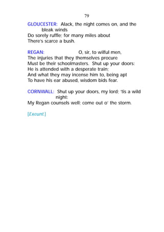 GLOUCESTER: Alack, the night comes on, and the
bleak winds
Do sorely ruffle; for many miles about
There’s scarce a bush.
REGAN: O, sir, to wilful men,
The injuries that they themselves procure
Must be their schoolmasters. Shut up your doors:
He is attended with a desperate train;
And what they may incense him to, being apt
To have his ear abused, wisdom bids fear.
CORNWALL: Shut up your doors, my lord; ’tis a wild
night:
My Regan counsels well; come out o’ the storm.
[Exeunt.]
79
 