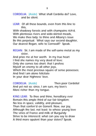 CORDELIA: [Aside] What shall Cordelia do? Love,
and be silent.
LEAR: Of all these bounds, even from this line to
this,
With shadowy forests and with champains rich’d,
With plenteous rivers and wide-skirted meads,
We make thee lady: to thine and Albany’s issue
Be this perpetual. What says our second daughter,
Our dearest Regan, wife to Cornwall? Speak.
REGAN: Sir, I am made of the self-same metal as my
sister,
And prize me at her worth. In my true heart
I find she names my very deed of love;
Only she comes too short: that I profess
Myself an enemy to all other joys,
Which the most precious square of sense possesses;
And find I am alone felicitate
In your dear highness’ love.
CORDELIA: [Aside] Then poor Cordelia!
And yet not so; since, I am sure, my love’s
More richer than my tongue.
KING LEAR: To thee and thine, hereditary ever
Remain this ample third of our fair kingdom;
No less in space, validity, and pleasure,
Than that conferr’d on Goneril. Now, our joy,
Although the last, not least; to whose young love
The vines of France and milk of Burgundy
Strive to be interess’d; what can you say to draw
A third more opulent than your sisters? Speak.
8
 