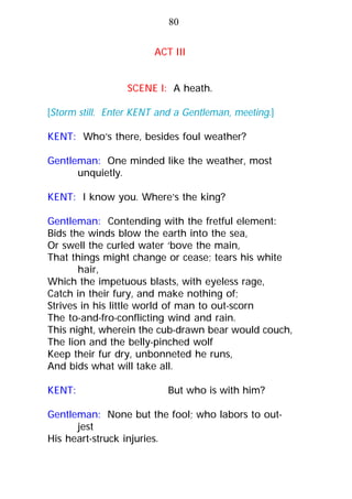 SCENE I: A heath.
[Storm still. Enter KENT and a Gentleman, meeting.]
KENT: Who’s there, besides foul weather?
Gentleman: One minded like the weather, most
unquietly.
KENT: I know you. Where’s the king?
Gentleman: Contending with the fretful element:
Bids the winds blow the earth into the sea,
Or swell the curled water ‘bove the main,
That things might change or cease; tears his white
hair,
Which the impetuous blasts, with eyeless rage,
Catch in their fury, and make nothing of;
Strives in his little world of man to out-scorn
The to-and-fro-conflicting wind and rain.
This night, wherein the cub-drawn bear would couch,
The lion and the belly-pinched wolf
Keep their fur dry, unbonneted he runs,
And bids what will take all.
KENT: But who is with him?
Gentleman: None but the fool; who labors to out-
jest
His heart-struck injuries.
80
ACT III
 