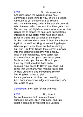KENT: Sir, I do know you;
And dare, upon the warrant of my note,
Commend a dear thing to you. There is division,
Although as yet the face of it be cover’d
With mutual cunning, ‘twixt Albany and Cornwall;
Who have—as who have not, that their great stars
Throned and set high?—servants, who seem no less,
Which are to France the spies and speculations
Intelligent of our state; what hath been seen,
Either in snuffs and packings of the dukes,
Or the hard rein which both of them have borne
Against the old kind king; or something deeper,
Whereof perchance these are but furnishings;
But, true it is, from France there comes a power
Into this scatter’d kingdom; who already,
Wise in our negligence, have secret feet
In some of our best ports, and are at point
To show their open banner. Now to you:
If on my credit you dare build so far
To make your speed to Dover, you shall find
Some that will thank you, making just report
Of how unnatural and bemadding sorrow
The king hath cause to plain.
I am a gentleman of blood and breeding;
And, from some knowledge and assurance, offer
This office to you.
Gentleman: I will talk further with you.
KENT: No, do not.
For confirmation that I am much more
Than my out-wall, open this purse, and take
What it contains. If you shall see Cordelia,—
81
 