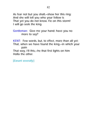 As fear not but you shall,—show her this ring;
And she will tell you who your fellow is
That yet you do not know. Fie on this storm!
I will go seek the king.
Gentleman: Give me your hand: have you no
more to say?
KENT: Few words, but, to effect, more than all yet;
That, when we have found the king,—in which your
pain
That way, I’ll this,—he that first lights on him
Holla the other.
[Exeunt severally.]
82
 