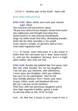 SCENE II: Another part of the heath. Storm still.
[Enter KING LEAR and Fool.]
KING LEAR: Blow, winds, and crack your cheeks!
rage! blow!
You cataracts and hurricanoes, spout
Till you have drench’d our steeples, drown’d the cocks!
You sulphurous and thought-executing fires,
Vaunt-couriers to oak-cleaving thunderbolts,
Singe my white head! And thou, all-shaking thunder,
Smite flat the thick rotundity o’ the world!
Crack nature’s moulds, an germens spill at once,
That make ingrateful man!
Fool: O nuncle, court holy-water in a dry house is
better than this rain-water out o’ door. Good nuncle,
in, and ask thy daughters’ blessing: here’s a night
pities neither wise man nor fool.
KING LEAR: Rumble thy bellyful! Spit, fire! spout, rain!
Nor rain, wind, thunder, fire, are my daughters:
I tax not you, you elements, with unkindness;
I never gave you kingdom, call’d you children,
You owe me no subscription: then let fall
Your horrible pleasure: here I stand, your slave,
A poor, infirm, weak, and despised old man:
But yet I call you servile ministers,
That have with two pernicious daughters join’d
Your high engender’d battles ‘gainst a head
So old and white as this. O! O! ’tis foul!
Fool: He that has a house to put’s head in has a
83
 