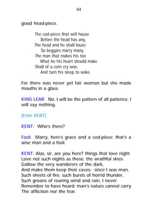 good head-piece.
The cod-piece that will house
Before the head has any,
The head and he shall louse;
So beggars marry many.
The man that makes his toe
What he his heart should make
Shall of a corn cry woe,
And turn his sleep to wake.
For there was never yet fair woman but she made
mouths in a glass.
KING LEAR: No, I will be the pattern of all patience; I
will say nothing.
[Enter KENT.]
KENT: Who’s there?
Fool: Marry, here’s grace and a cod-piece; that’s a
wise man and a fool.
KENT: Alas, sir, are you here? things that love night
Love not such nights as these; the wrathful skies
Gallow the very wanderers of the dark,
And make them keep their caves: since I was man,
Such sheets of fire, such bursts of horrid thunder,
Such groans of roaring wind and rain, I never
Remember to have heard: man’s nature cannot carry
The affliction nor the fear.
84
 