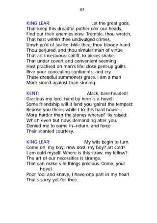 KING LEAR: Let the great gods,
That keep this dreadful pother o’er our heads,
Find out their enemies now. Tremble, thou wretch,
That hast within thee undivulged crimes,
Unwhipp’d of justice: hide thee, thou bloody hand;
Thou perjured, and thou simular man of virtue
That art incestuous: caitiff, to pieces shake,
That under covert and convenient seeming
Hast practised on man’s life: close pent-up guilts,
Rive your concealing continents, and cry
These dreadful summoners grace. I am a man
More sinn’d against than sinning.
KENT: Alack, bare-headed!
Gracious my lord, hard by here is a hovel;
Some friendship will it lend you ‘gainst the tempest:
Repose you there; while I to this hard house—
More harder than the stones whereof ’tis raised;
Which even but now, demanding after you,
Denied me to come in—return, and force
Their scanted courtesy.
KING LEAR: My wits begin to turn.
Come on, my boy: how dost, my boy? art cold?
I am cold myself. Where is this straw, my fellow?
The art of our necessities is strange,
That can make vile things precious. Come, your
hovel.
Poor fool and knave, I have one part in my heart
That’s sorry yet for thee.
85
 
