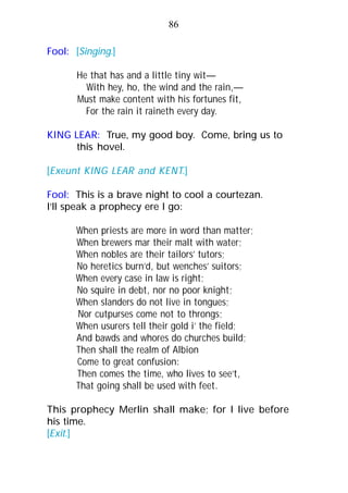 Fool: [Singing.]
He that has and a little tiny wit—
With hey, ho, the wind and the rain,—
Must make content with his fortunes fit,
For the rain it raineth every day.
KING LEAR: True, my good boy. Come, bring us to
this hovel.
[Exeunt KING LEAR and KENT.]
Fool: This is a brave night to cool a courtezan.
I’ll speak a prophecy ere I go:
When priests are more in word than matter;
When brewers mar their malt with water;
When nobles are their tailors’ tutors;
No heretics burn’d, but wenches’ suitors;
When every case in law is right;
No squire in debt, nor no poor knight;
When slanders do not live in tongues;
Nor cutpurses come not to throngs;
When usurers tell their gold i’ the field;
And bawds and whores do churches build;
Then shall the realm of Albion
Come to great confusion:
Then comes the time, who lives to see’t,
That going shall be used with feet.
This prophecy Merlin shall make; for I live before
his time.
[Exit.]
86
 