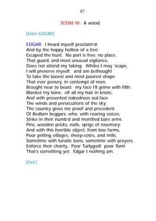 SCENE III: A wood.
[Enter EDGAR.]
EDGAR: I heard myself proclaim’d;
And by the happy hollow of a tree
Escaped the hunt. No port is free; no place,
That guard, and most unusual vigilance,
Does not attend my taking. Whiles I may ‘scape,
I will preserve myself: and am bethought
To take the basest and most poorest shape
That ever penury, in contempt of man,
Brought near to beast: my face I’ll grime with filth;
Blanket my loins: elf all my hair in knots;
And with presented nakedness out-face
The winds and persecutions of the sky.
The country gives me proof and precedent
Of Bedlam beggars, who, with roaring voices,
Strike in their numb’d and mortified bare arms
Pins, wooden pricks, nails, sprigs of rosemary;
And with this horrible object, from low farms,
Poor pelting villages, sheep-cotes, and mills,
Sometime with lunatic bans, sometime with prayers,
Enforce their charity. Poor Turlygod! poor Tom!
That’s something yet: Edgar I nothing am.
[Exit.]
87
 