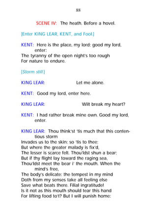 SCENE IV: The heath. Before a hovel.
[Enter KING LEAR, KENT, and Fool.]
KENT: Here is the place, my lord; good my lord,
enter:
The tyranny of the open night’s too rough
For nature to endure.
[Storm still.]
KING LEAR: Let me alone.
KENT: Good my lord, enter here.
KING LEAR: Wilt break my heart?
KENT: I had rather break mine own. Good my lord,
enter.
KING LEAR: Thou think’st ’tis much that this conten-
tious storm
Invades us to the skin: so ’tis to thee;
But where the greater malady is fix’d,
The lesser is scarce felt. Thou’ldst shun a bear;
But if thy flight lay toward the raging sea,
Thou’ldst meet the bear i’ the mouth. When the
mind’s free,
The body’s delicate: the tempest in my mind
Doth from my senses take all feeling else
Save what beats there. Filial ingratitude!
Is it not as this mouth should tear this hand
For lifting food to’t? But I will punish home:
88
 