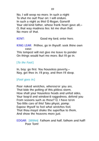 No, I will weep no more. In such a night
To shut me out! Pour on; I will endure.
In such a night as this! O Regan, Goneril!
Your old kind father, whose frank heart gave all,—
O, that way madness lies; let me shun that;
No more of that.
KENT: Good my lord, enter here.
KING LEAR: Prithee, go in thyself: seek thine own
ease:
This tempest will not give me leave to ponder
On things would hurt me more. But I’ll go in.
[To the Fool.]
In, boy; go first. You houseless poverty,—
Nay, get thee in. I’ll pray, and then I’ll sleep.
[Fool goes in.]
Poor naked wretches, whereso’er you are,
That bide the pelting of this pitiless storm,
How shall your houseless heads and unfed sides,
Your loop’d and window’d raggedness, defend you
From seasons such as these? O, I have ta’en
Too little care of this! Take physic, pomp;
Expose thyself to feel what wretches feel,
That thou mayst shake the superflux to them,
And show the heavens more just.
EDGAR: [Within] Fathom and half, fathom and half!
Poor Tom!
89
 