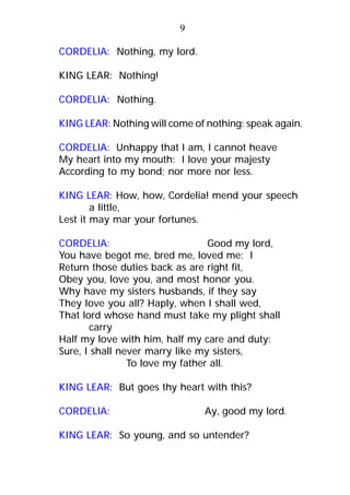 CORDELIA: Nothing, my lord.
KING LEAR: Nothing!
CORDELIA: Nothing.
KING LEAR: Nothing will come of nothing: speak again.
CORDELIA: Unhappy that I am, I cannot heave
My heart into my mouth: I love your majesty
According to my bond; nor more nor less.
KING LEAR: How, how, Cordelia! mend your speech
a little,
Lest it may mar your fortunes.
CORDELIA: Good my lord,
You have begot me, bred me, loved me: I
Return those duties back as are right fit,
Obey you, love you, and most honor you.
Why have my sisters husbands, if they say
They love you all? Haply, when I shall wed,
That lord whose hand must take my plight shall
carry
Half my love with him, half my care and duty:
Sure, I shall never marry like my sisters,
To love my father all.
KING LEAR: But goes thy heart with this?
CORDELIA: Ay, good my lord.
KING LEAR: So young, and so untender?
9
 