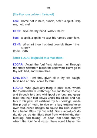 [The Fool runs out from the hovel.]
Fool: Come not in here, nuncle, here’s a spirit. Help
me, help me!
KENT: Give me thy hand. Who’s there?
Fool: A spirit, a spirit: he says his name’s poor Tom.
KENT: What art thou that dost grumble there i’ the
straw?
Come forth.
[Enter EDGAR disguised as a mad man.]
EDGAR: Away! the foul fiend follows me! Through
the sharp hawthorn blows the cold wind. Hum! go to
thy cold bed, and warm thee.
KING LEAR: Hast thou given all to thy two daugh-
ters? And art thou come to this?
EDGAR: Who gives any thing to poor Tom? whom
the foul fiend hath led through fire and through flame,
and through ford and whirlipool e’er bog and quag-
mire; that hath laid knives under his pillow, and hal-
ters in his pew; set ratsbane by his porridge; made
film proud of heart, to ride on a bay trotting-horse
over four-inched bridges, to course his own shadow
for a traitor. Bless thy five wits! Tom’s a-cold,—O, do
de, do de, do de. Bless thee from whirlwinds, star-
blasting, and taking! Do poor Tom some charity,
whom the foul fiend vexes: there could I have him
90
 