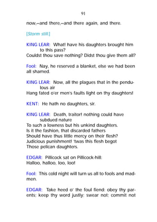 now,—and there,—and there again, and there.
[Storm still.]
KING LEAR: What! have his daughters brought him
to this pass?
Couldst thou save nothing? Didst thou give them all?
Fool: Nay, he reserved a blanket, else we had been
all shamed.
KING LEAR: Now, all the plagues that in the pendu-
lous air
Hang fated o’er men’s faults light on thy daughters!
KENT: He hath no daughters, sir.
KING LEAR: Death, traitor! nothing could have
subdued nature
To such a lowness but his unkind daughters.
Is it the fashion, that discarded fathers
Should have thus little mercy on their flesh?
Judicious punishment! ’twas this flesh begot
Those pelican daughters.
EDGAR: Pillicock sat on Pillicock-hill:
Halloo, halloo, loo, loo!
Fool: This cold night will turn us all to fools and mad-
men.
EDGAR: Take heed o’ the foul fiend: obey thy par-
ents; keep thy word justly; swear not; commit not
91
 