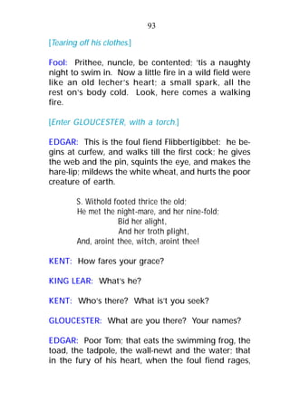 [Tearing off his clothes.]
Fool: Prithee, nuncle, be contented; ’tis a naughty
night to swim in. Now a little fire in a wild field were
like an old lecher’s heart; a small spark, all the
rest on’s body cold. Look, here comes a walking
fire.
[Enter GLOUCESTER, with a torch.]
EDGAR: This is the foul fiend Flibbertigibbet: he be-
gins at curfew, and walks till the first cock; he gives
the web and the pin, squints the eye, and makes the
hare-lip; mildews the white wheat, and hurts the poor
creature of earth.
S. Withold footed thrice the old;
He met the night-mare, and her nine-fold;
Bid her alight,
And her troth plight,
And, aroint thee, witch, aroint thee!
KENT: How fares your grace?
KING LEAR: What’s he?
KENT: Who’s there? What is’t you seek?
GLOUCESTER: What are you there? Your names?
EDGAR: Poor Tom; that eats the swimming frog, the
toad, the tadpole, the wall-newt and the water; that
in the fury of his heart, when the foul fiend rages,
93
 