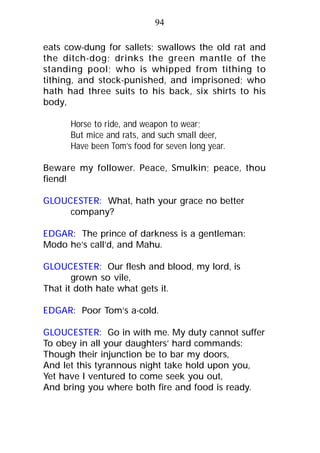 eats cow-dung for sallets; swallows the old rat and
the ditch-dog; drinks the green mantle of the
standing pool; who is whipped from tithing to
tithing, and stock-punished, and imprisoned; who
hath had three suits to his back, six shirts to his
body,
Horse to ride, and weapon to wear;
But mice and rats, and such small deer,
Have been Tom’s food for seven long year.
Beware my follower. Peace, Smulkin; peace, thou
fiend!
GLOUCESTER: What, hath your grace no better
company?
EDGAR: The prince of darkness is a gentleman:
Modo he’s call’d, and Mahu.
GLOUCESTER: Our flesh and blood, my lord, is
grown so vile,
That it doth hate what gets it.
EDGAR: Poor Tom’s a-cold.
GLOUCESTER: Go in with me. My duty cannot suffer
To obey in all your daughters’ hard commands:
Though their injunction be to bar my doors,
And let this tyrannous night take hold upon you,
Yet have I ventured to come seek you out,
And bring you where both fire and food is ready.
94
 