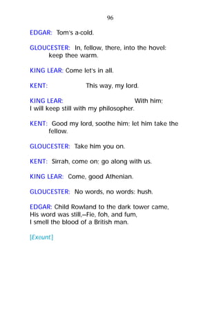 EDGAR: Tom’s a-cold.
GLOUCESTER: In, fellow, there, into the hovel:
keep thee warm.
KING LEAR: Come let’s in all.
KENT: This way, my lord.
KING LEAR: With him;
I will keep still with my philosopher.
KENT: Good my lord, soothe him; let him take the
fellow.
GLOUCESTER: Take him you on.
KENT: Sirrah, come on; go along with us.
KING LEAR: Come, good Athenian.
GLOUCESTER: No words, no words: hush.
EDGAR: Child Rowland to the dark tower came,
His word was still,—Fie, foh, and fum,
I smell the blood of a British man.
[Exeunt.]
96
 