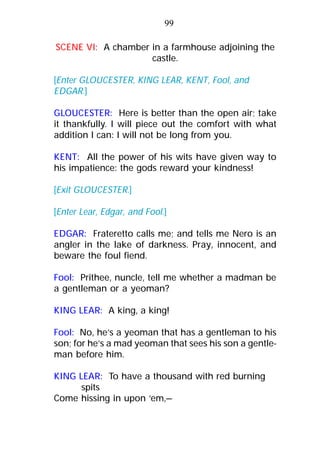 99
SCENE VI: A chamber in a farmhouse adjoining the
castle.
[Enter GLOUCESTER, KING LEAR, KENT, Fool, and
EDGAR.]
GLOUCESTER: Here is better than the open air; take
it thankfully. I will piece out the comfort with what
addition I can: I will not be long from you.
KENT: All the power of his wits have given way to
his impatience: the gods reward your kindness!
[Exit GLOUCESTER.]
[Enter Lear, Edgar, and Fool.]
EDGAR: Frateretto calls me; and tells me Nero is an
angler in the lake of darkness. Pray, innocent, and
beware the foul fiend.
Fool: Prithee, nuncle, tell me whether a madman be
a gentleman or a yeoman?
KING LEAR: A king, a king!
Fool: No, he’s a yeoman that has a gentleman to his
son; for he’s a mad yeoman that sees his son a gentle-
man before him.
KING LEAR: To have a thousand with red burning
spits
Come hissing in upon ‘em,—
 