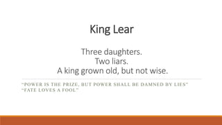 King Lear
Three daughters.
Two liars.
A king grown old, but not wise.
“POWER IS THE PRIZE, BUT POWER SHALL BE DAMNED BY LIES”
“FATE LOVES A FOOL”
 