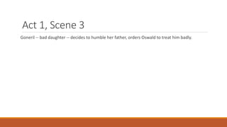 Act 1, Scene 3
Goneril -- bad daughter -- decides to humble her father, orders Oswald to treat him badly.
 