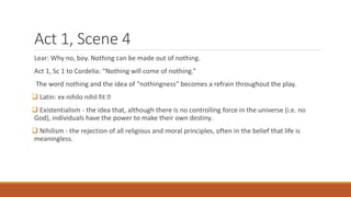 Act 1, Scene 4
Lear: Why no, boy. Nothing can be made out of nothing.
Act 1, Sc 1 to Cordelia: “Nothing will come of nothing.”
The word nothing and the idea of “nothingness” becomes a refrain throughout the play.
 Latin: ex nihilo nihil fit
 Existentialism - the idea that, although there is no controlling force in the universe (i.e. no
God), individuals have the power to make their own destiny.
 Nihilism - the rejection of all religious and moral principles, often in the belief that life is
meaningless.
 