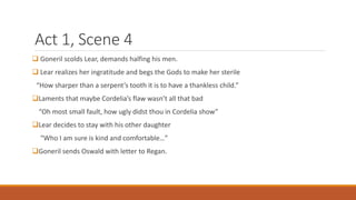 Act 1, Scene 4
 Goneril scolds Lear, demands halfing his men.
 Lear realizes her ingratitude and begs the Gods to make her sterile
“How sharper than a serpent’s tooth it is to have a thankless child.”
Laments that maybe Cordelia’s flaw wasn’t all that bad
“Oh most small fault, how ugly didst thou in Cordelia show”
Lear decides to stay with his other daughter
“Who I am sure is kind and comfortable…”
Goneril sends Oswald with letter to Regan.
 