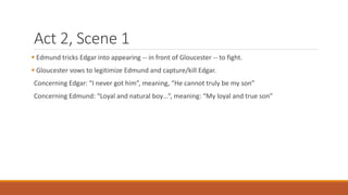 Act 2, Scene 1
 Edmund tricks Edgar into appearing -- in front of Gloucester -- to fight.
 Gloucester vows to legitimize Edmund and capture/kill Edgar.
Concerning Edgar: “I never got him”, meaning, “He cannot truly be my son”
Concerning Edmund: “Loyal and natural boy…”, meaning: “My loyal and true son”
 