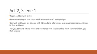 Act 2, Scene 1
 Regan and Cornwall arrive.
 Edmund tells Regan that Edgar was friends with Lear’s rowdy knights
 Cornwall and Regan are pleased with Edmund and take him on as a servant/companion (similar
to Kent and Lear)
For you, Edmund, whose virtue and obedience doth this instant so much comment itself, you
shall be ours.
 