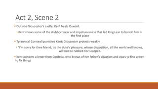 Act 2, Scene 2
 Outside Gloucester’s castle, Kent beats Oswald.
• Kent shows some of the stubbornness and impetuousness that led King Lear to banish him in
the first place
 Tyrannical Cornwall punishes Kent; Gloucester protests weakly
• “I’m sorry for thee friend, tis the duke’s pleasure, whose disposition, all the world well knows,
will not be rubbed nor stopped.
 Kent ponders a letter from Cordelia, who knows of her father’s situation and vows to find a way
to fix things
 