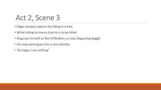 Act 2, Scene 3
 Edgar escapes capture by hiding in a tree.
 While hiding he learns that he is to be killed.
 Disguises himself as Tom O’Bedlam; a crazy, disgusting beggar
 His new name gives him a new identity.
 “As Edgar, I am nothing”
 