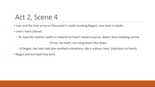 Act 2, Scene 4
 Lear and the Fool arrive at Gloucester’s castle (seeking Regan), sees Kent in stocks.
 Lear’s heart (literal)
• “O, how this mother swells us toward my heart! Hysteria passio, down, thou climbing sorrow.
• O me, my heart, my rising heart! But down.
•O Regan, she hath tied shar-toothed unkindness, like a vulture, here. (indicates his heart)
 Regan and Cornwall free Kent.
 