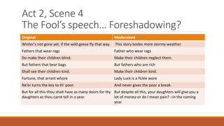 Act 2, Scene 4
The Fool’s speech… Foreshadowing?
Original Modernized
Winter’s not gone yet, if the wild geese fly that way. This story bodes more stormy weather.
Fathers that wear rags Father who wear rags
Do make their children blind. Make their children neglect them.
But fathers that bear bags But fathers who are rich
Shall see their children kind. Make their children kind.
Fortune, that arrant whore Lady Luck is a fickle wore
Ne’er turns the key to th’ poor. And never gives the poor a break.
But for all this thou shalt have as many doors for thy
daughters as thou canst tell in a year.
But despite all this, your daughters will give you a
lot of money-or do I mean pain? –in the coming
year.
 