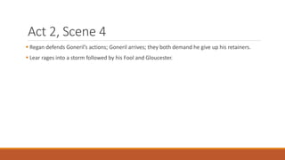 Act 2, Scene 4
 Regan defends Goneril’s actions; Goneril arrives; they both demand he give up his retainers.
 Lear rages into a storm followed by his Fool and Gloucester.
 