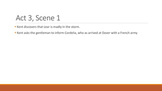 Act 3, Scene 1
 Kent discovers that Lear is madly in the storm.
 Kent asks the gentleman to inform Cordelia, who as arrived at Dover with a French army
 