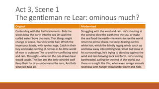 Act 3, Scene 1
The gentleman re Lear: ominous much?
Original Modernized
Contending with the fretful elements. Bids the
winds blow the earth into the sea Or swell the
curlèd water 'bove the main, That things might
change or cease. Tears his white hair, Which the
impetuous blasts, with eyeless rage, Catch in their
fury and make nothing of. Strives in his little world
of man to outscorn The to-and-fro–conflicting wind
and rain. This night—wherein the cub-drawn bear
would couch, The lion and the belly-pinchèd wolf
Keep their fur dry—unbonneted he runs, And bids
what will take all.
Struggling with the wind and rain. He’s shouting at
the wind to blow the earth into the sea, or make
the sea flood the earth—he wants to see the world
return to primal chaos. He keeps tearing out his
white hair, which the blindly raging winds catch up
and blow away into nothingness. Small but brave in
his surroundings, he’s trying to stand up against the
wind and rain blowing back and forth. He’s running
bareheaded, calling for the end of the world, out
there on a night like this, when even savage animals
ravenous with hunger crawl under cover and hide.
 