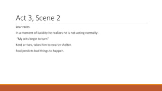 Act 3, Scene 2
Lear raves
In a moment of lucidity he realizes he is not acting normally:
“My wits begin to turn”
Kent arrives, takes him to nearby shelter.
Fool predicts bad things to happen.
 