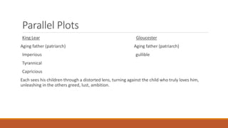 Parallel Plots
King Lear Gloucester
Aging father (patriarch) Aging father (patriarch)
Imperious gullible
Tyrannical
Capricious
Each sees his children through a distorted lens, turning against the child who truly loves him,
unleashing in the others greed, lust, ambition.
 