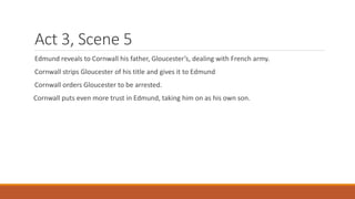 Act 3, Scene 5
Edmund reveals to Cornwall his father, Gloucester’s, dealing with French army.
Cornwall strips Gloucester of his title and gives it to Edmund
Cornwall orders Gloucester to be arrested.
Cornwall puts even more trust in Edmund, taking him on as his own son.
 