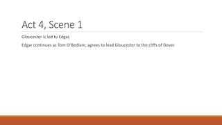 Act 4, Scene 1
Gloucester is led to Edgar.
Edgar continues as Tom O’Bedlam, agrees to lead Gloucester to the cliffs of Dover.
 