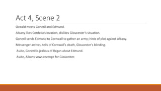 Act 4, Scene 2
Oswald meets Goneril and Edmund.
Albany likes Cordelia’s invasion, dislikes Gloucester’s situation.
Goneril sends Edmund to Cornwall to gather an army; hints of plot against Albany.
Messenger arrives, tells of Cornwall’s death, Gloucester’s blinding.
Aside, Goneril is jealous of Regan about Edmund.
Aside, Albany vows revenge for Gloucester.
 