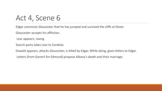 Act 4, Scene 6
Edgar convinces Gloucester that he has jumped and survived the cliffs at Dover.
Gloucester accepts his affliction.
Lear appears, raving.
Search party takes Lear to Cordelia.
Oswald appears, attacks Gloucester, is killed by Edgar. While dying, gives letters to Edgar.
Letters (from Goneril for Edmund) propose Albany’s death and their marriage.
 