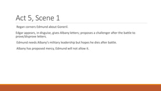 Act 5, Scene 1
Regan corners Edmund about Goneril.
Edgar appears, in disguise, gives Albany letters; proposes a challenger after the battle to
prove/disprove letters.
Edmund needs Albany’s military leadership but hopes he dies after battle.
Albany has proposed mercy, Edmund will not allow it.
 
