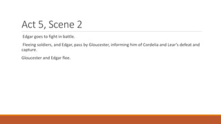 Act 5, Scene 2
Edgar goes to fight in battle.
Fleeing soldiers, and Edgar, pass by Gloucester, informing him of Cordelia and Lear’s defeat and
capture.
Gloucester and Edgar flee.
 