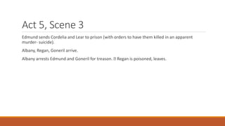 Act 5, Scene 3
Edmund sends Cordelia and Lear to prison (with orders to have them killed in an apparent
murder- suicide).
Albany, Regan, Goneril arrive.
Albany arrests Edmund and Goneril for treason. Regan is poisoned, leaves.
 